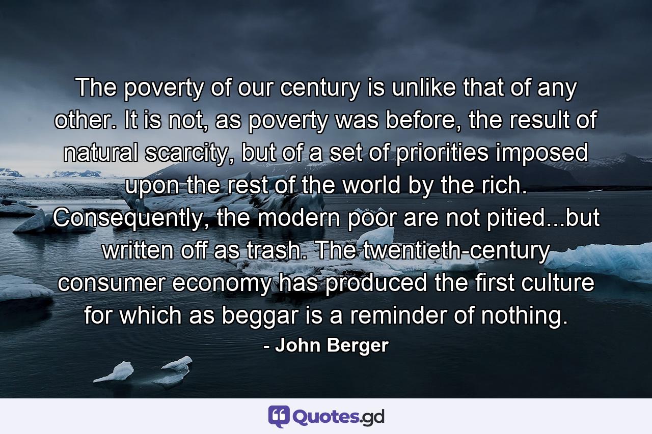 The poverty of our century is unlike that of any other. It is not, as poverty was before, the result of natural scarcity, but of a set of priorities imposed upon the rest of the world by the rich. Consequently, the modern poor are not pitied...but written off as trash. The twentieth-century consumer economy has produced the first culture for which as beggar is a reminder of nothing. - Quote by John Berger