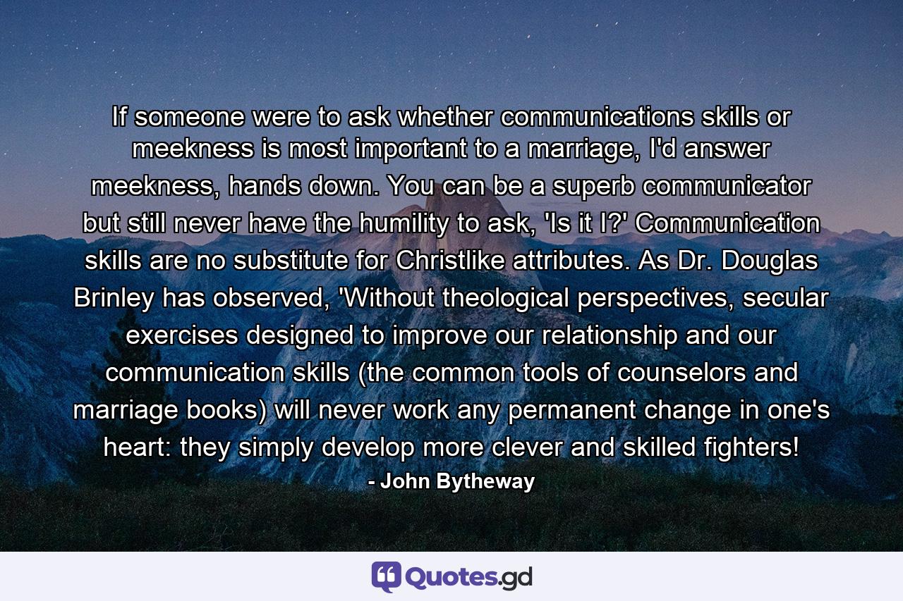 If someone were to ask whether communications skills or meekness is most important to a marriage, I'd answer meekness, hands down. You can be a superb communicator but still never have the humility to ask, 'Is it I?' Communication skills are no substitute for Christlike attributes. As Dr. Douglas Brinley has observed, 'Without theological perspectives, secular exercises designed to improve our relationship and our communication skills (the common tools of counselors and marriage books) will never work any permanent change in one's heart: they simply develop more clever and skilled fighters! - Quote by John Bytheway