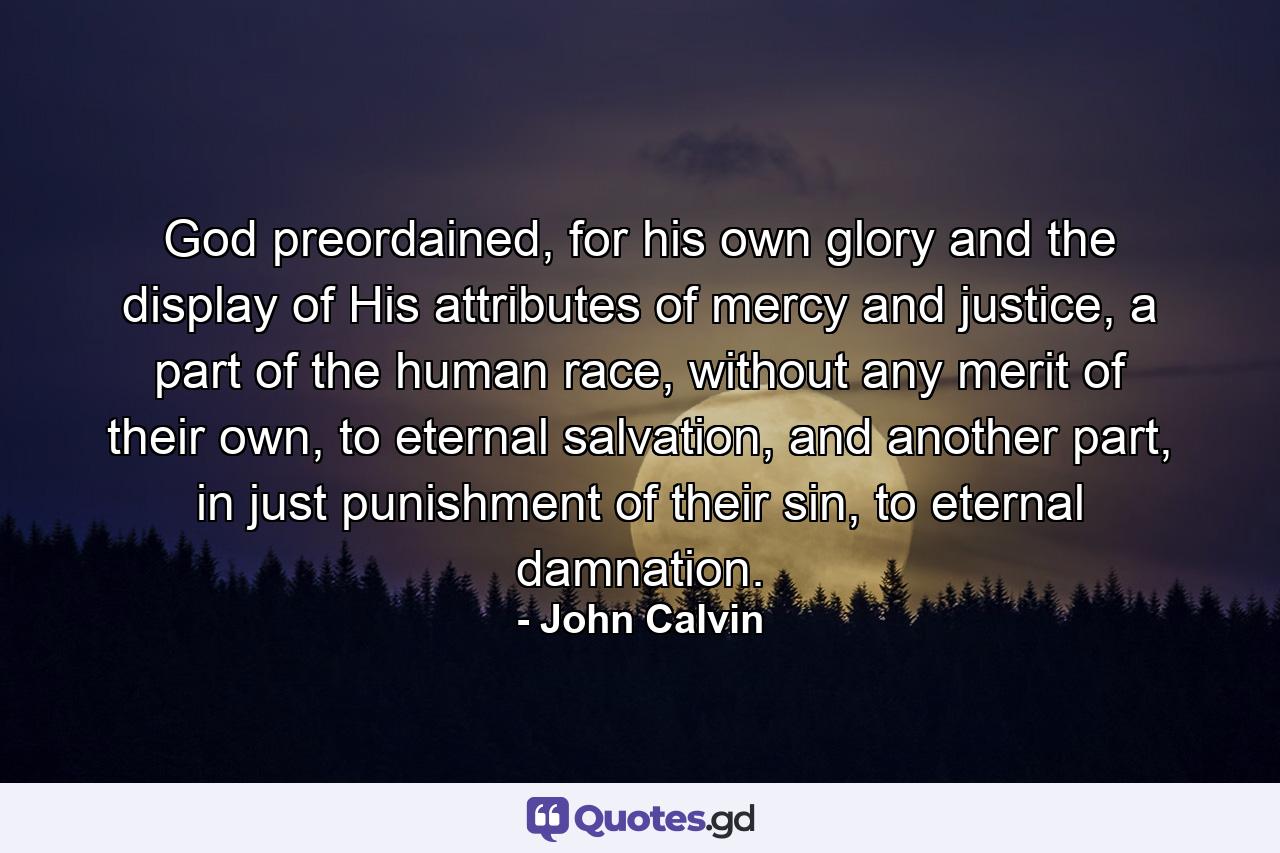 God preordained, for his own glory and the display of His attributes of mercy and justice, a part of the human race, without any merit of their own, to eternal salvation, and another part, in just punishment of their sin, to eternal damnation. - Quote by John Calvin