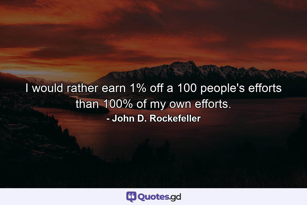 I would rather earn 1% off a 100 people's efforts than 100% of my own efforts. - Quote by John D. Rockefeller