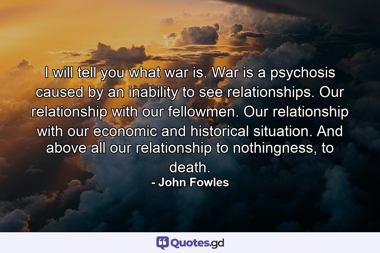 I will tell you what war is. War is a psychosis caused by an inability to see relationships. Our relationship with our fellowmen. Our relationship with our economic and historical situation. And above all our relationship to nothingness, to death. - Quote by John Fowles