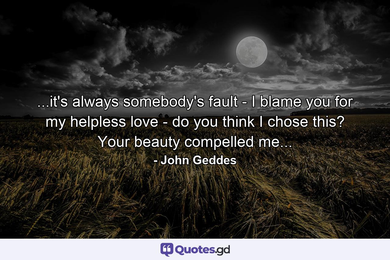 ...it's always somebody's fault - I blame you for my helpless love - do you think I chose this? Your beauty compelled me... - Quote by John Geddes