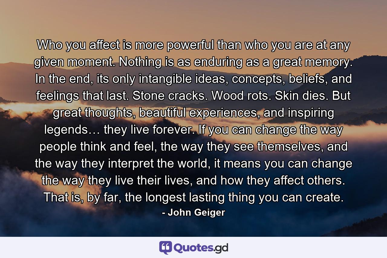 Who you affect is more powerful than who you are at any given moment. Nothing is as enduring as a great memory. In the end, its only intangible ideas, concepts, beliefs, and feelings that last. Stone cracks. Wood rots. Skin dies. But great thoughts, beautiful experiences, and inspiring legends… they live forever. If you can change the way people think and feel, the way they see themselves, and the way they interpret the world, it means you can change the way they live their lives, and how they affect others. That is, by far, the longest lasting thing you can create. - Quote by John Geiger