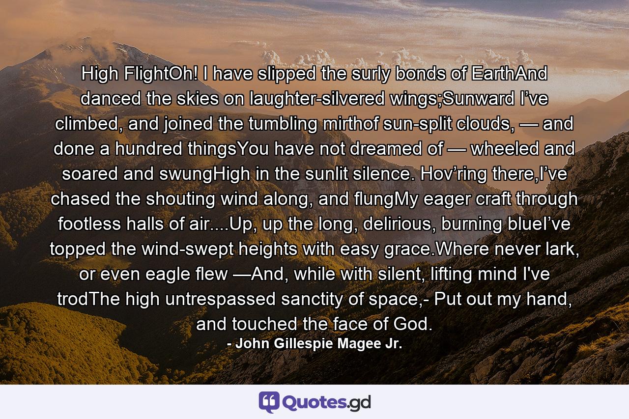 High FlightOh! I have slipped the surly bonds of EarthAnd danced the skies on laughter-silvered wings;Sunward I’ve climbed, and joined the tumbling mirthof sun-split clouds, — and done a hundred thingsYou have not dreamed of — wheeled and soared and swungHigh in the sunlit silence. Hov’ring there,I’ve chased the shouting wind along, and flungMy eager craft through footless halls of air....Up, up the long, delirious, burning blueI’ve topped the wind-swept heights with easy grace.Where never lark, or even eagle flew —And, while with silent, lifting mind I've trodThe high untrespassed sanctity of space,- Put out my hand, and touched the face of God. - Quote by John Gillespie Magee Jr.