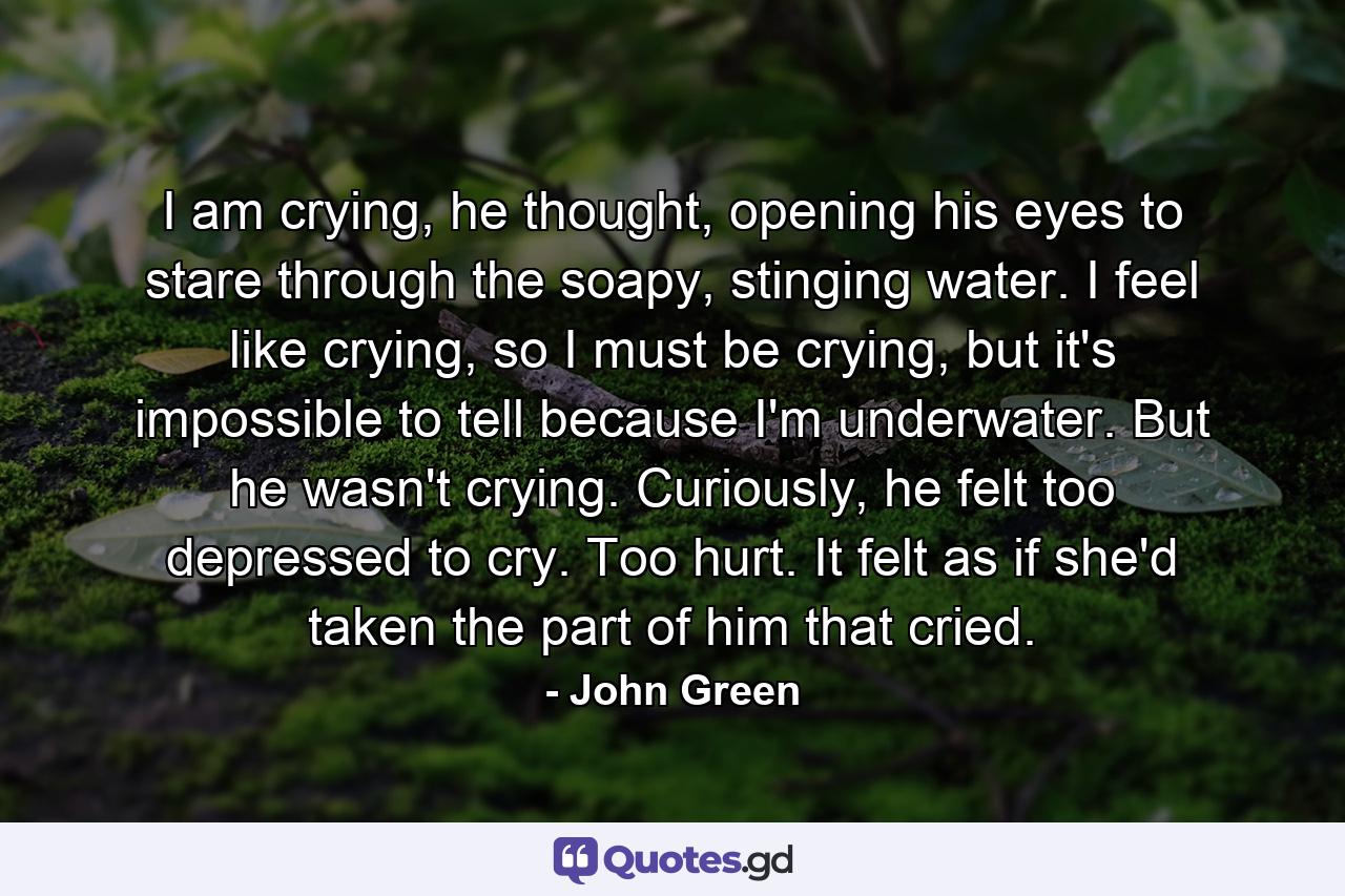 I am crying, he thought, opening his eyes to stare through the soapy, stinging water. I feel like crying, so I must be crying, but it's impossible to tell because I'm underwater. But he wasn't crying. Curiously, he felt too depressed to cry. Too hurt. It felt as if she'd taken the part of him that cried. - Quote by John Green