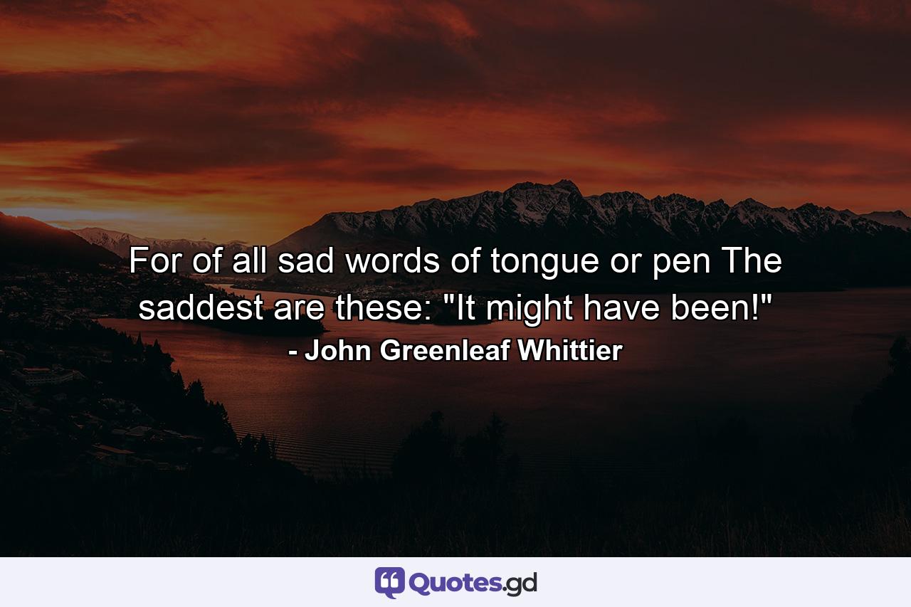 For of all sad words of tongue or pen  The saddest are these: 