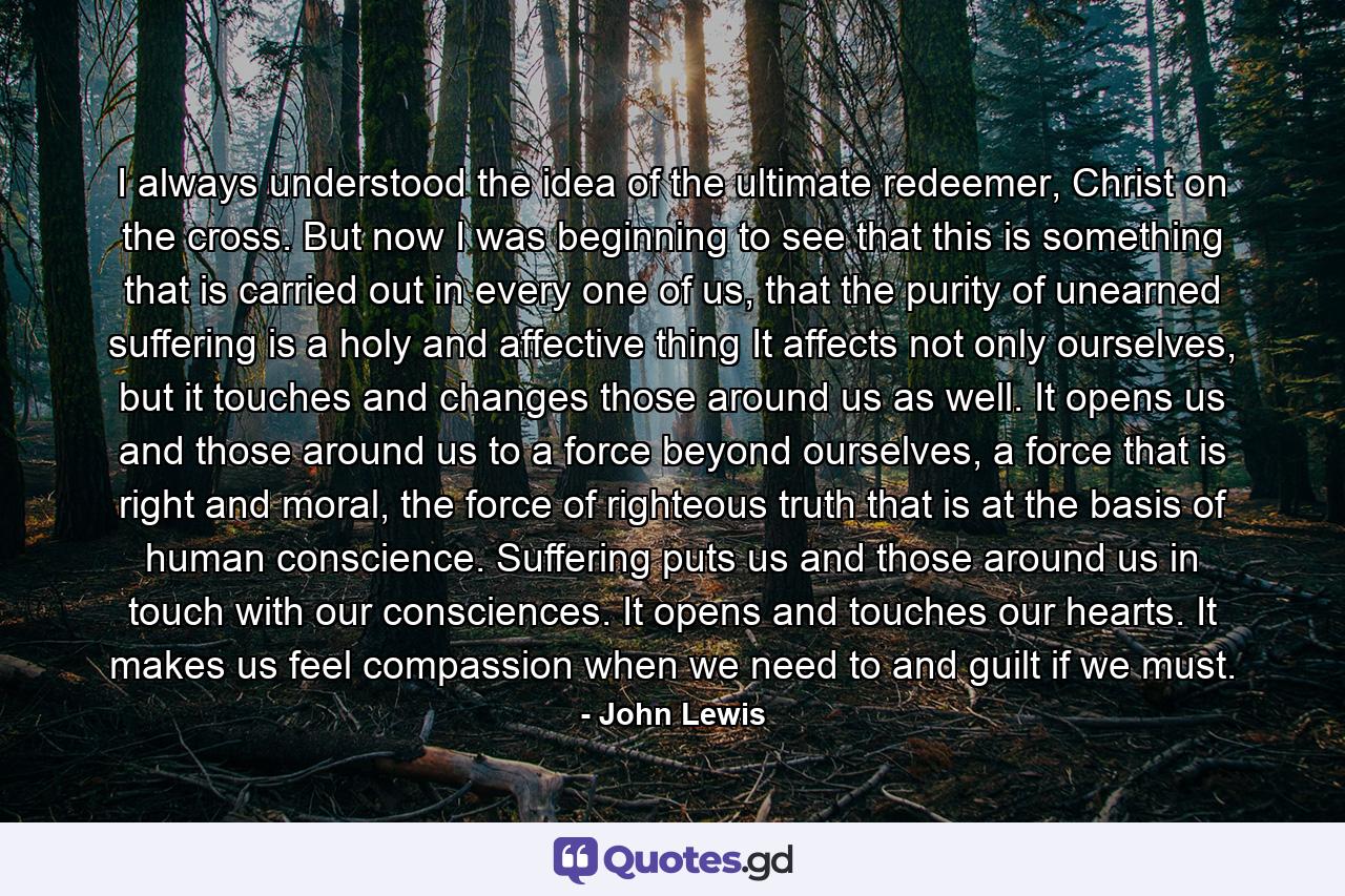 I always understood the idea of the ultimate redeemer, Christ on the cross. But now I was beginning to see that this is something that is carried out in every one of us, that the purity of unearned suffering is a holy and affective thing It affects not only ourselves, but it touches and changes those around us as well. It opens us and those around us to a force beyond ourselves, a force that is right and moral, the force of righteous truth that is at the basis of human conscience. Suffering puts us and those around us in touch with our consciences. It opens and touches our hearts. It makes us feel compassion when we need to and guilt if we must. - Quote by John Lewis