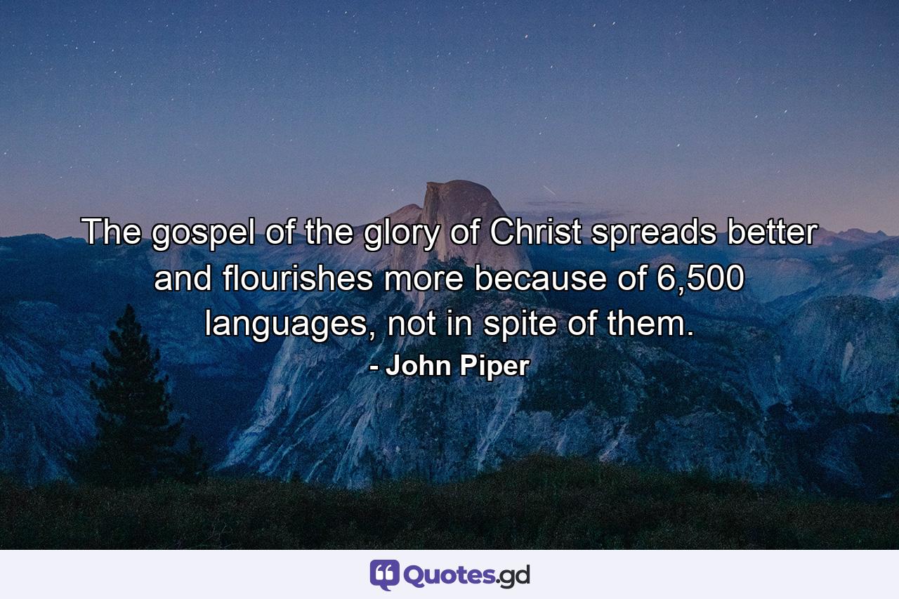 The gospel of the glory of Christ spreads better and flourishes more because of 6,500 languages, not in spite of them. - Quote by John Piper