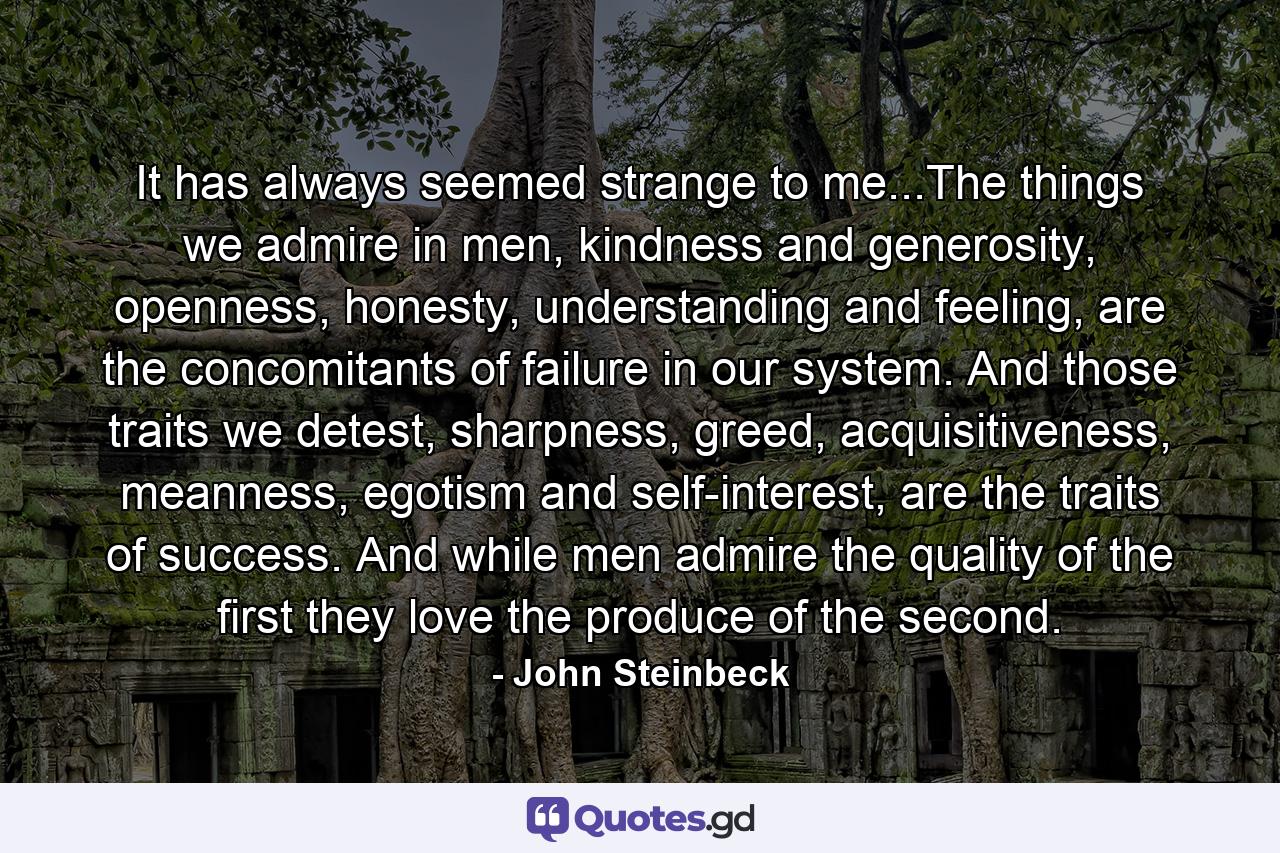 It has always seemed strange to me...The things we admire in men, kindness and generosity, openness, honesty, understanding and feeling, are the concomitants of failure in our system. And those traits we detest, sharpness, greed, acquisitiveness, meanness, egotism and self-interest, are the traits of success. And while men admire the quality of the first they love the produce of the second. - Quote by John Steinbeck