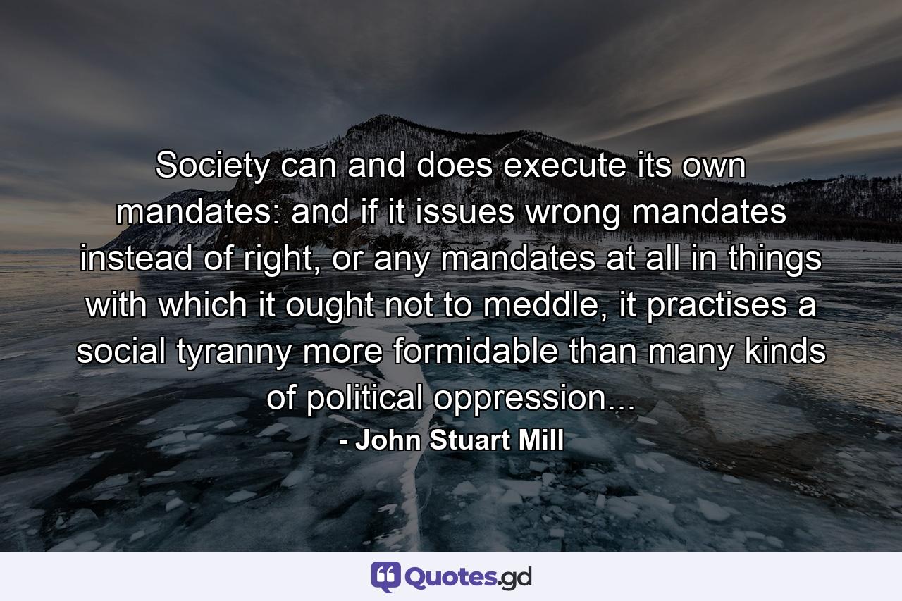 Society can and does execute its own mandates: and if it issues wrong mandates instead of right, or any mandates at all in things with which it ought not to meddle, it practises a social tyranny more formidable than many kinds of political oppression... - Quote by John Stuart Mill