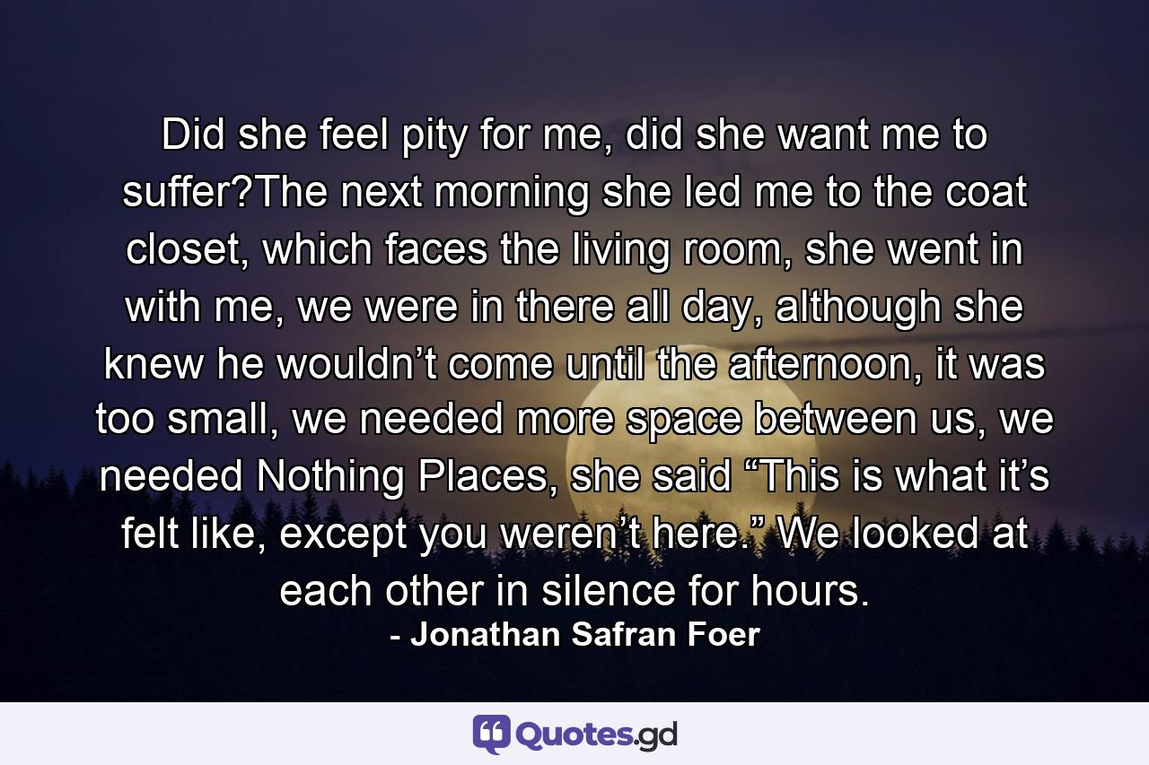 Did she feel pity for me, did she want me to suffer?The next morning she led me to the coat closet, which faces the living room, she went in with me, we were in there all day, although she knew he wouldn’t come until the afternoon, it was too small, we needed more space between us, we needed Nothing Places, she said “This is what it’s felt like, except you weren’t here.” We looked at each other in silence for hours. - Quote by Jonathan Safran Foer