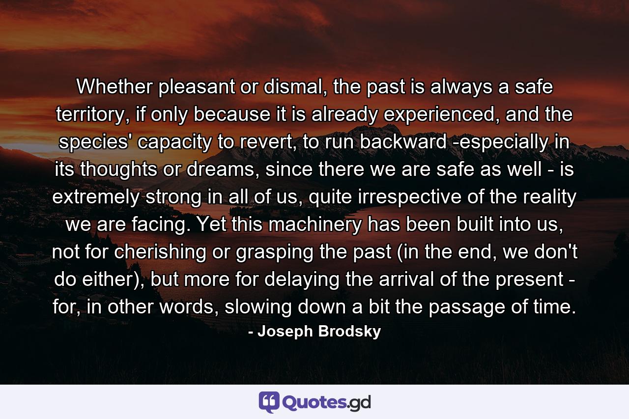 Whether pleasant or dismal, the past is always a safe territory, if only because it is already experienced, and the species' capacity to revert, to run backward -especially in its thoughts or dreams, since there we are safe as well - is extremely strong in all of us, quite irrespective of the reality we are facing. Yet this machinery has been built into us, not for cherishing or grasping the past (in the end, we don't do either), but more for delaying the arrival of the present - for, in other words, slowing down a bit the passage of time. - Quote by Joseph Brodsky