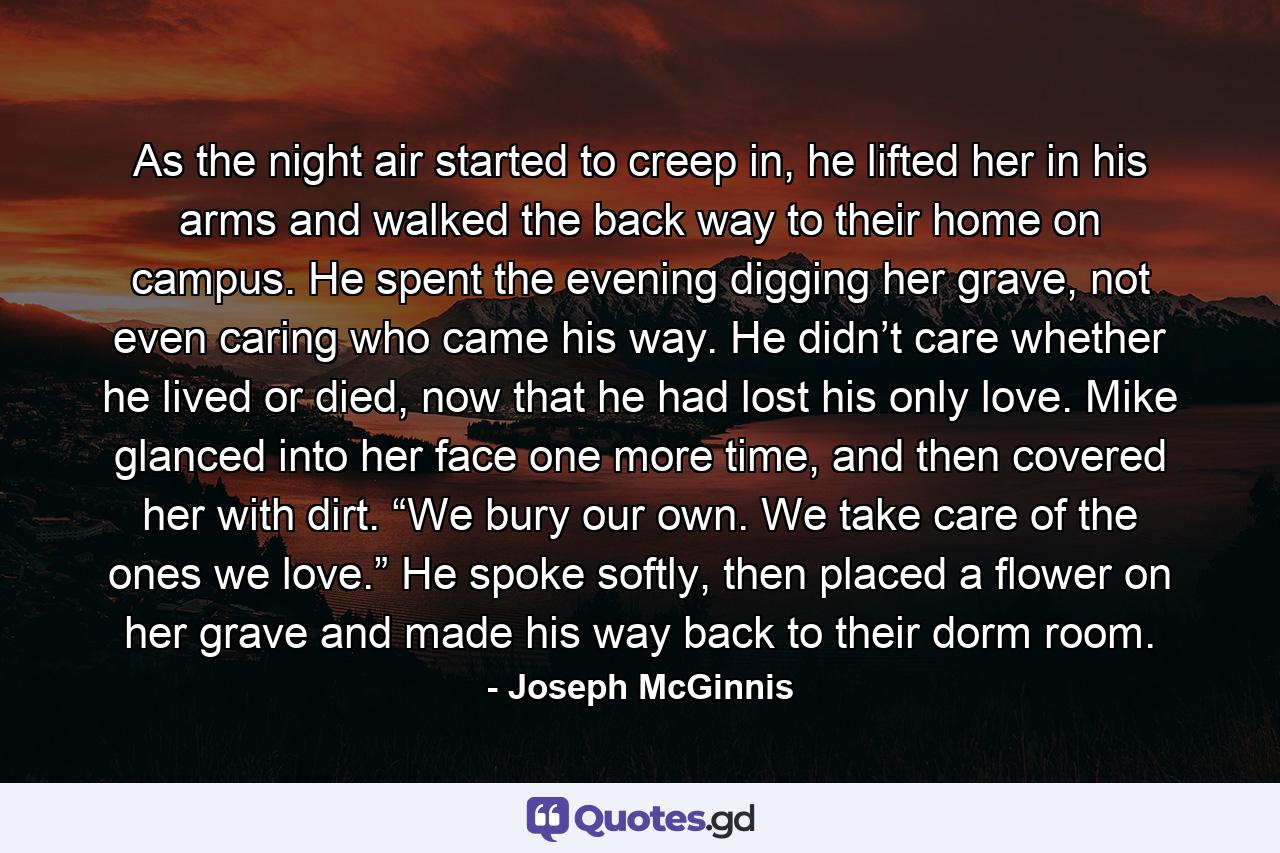 As the night air started to creep in, he lifted her in his arms and walked the back way to their home on campus. He spent the evening digging her grave, not even caring who came his way. He didn’t care whether he lived or died, now that he had lost his only love. Mike glanced into her face one more time, and then covered her with dirt. “We bury our own. We take care of the ones we love.” He spoke softly, then placed a flower on her grave and made his way back to their dorm room. - Quote by Joseph McGinnis