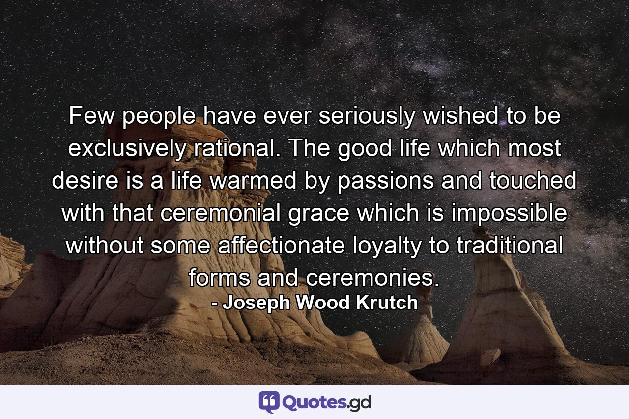 Few people have ever seriously wished to be exclusively rational. The good life which most desire is a life warmed by passions and touched with that ceremonial grace which is impossible without some affectionate loyalty to traditional forms and ceremonies. - Quote by Joseph Wood Krutch