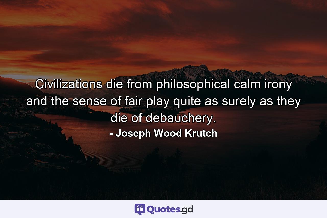 Civilizations die from philosophical calm  irony  and the sense of fair play quite as surely as they die of debauchery. - Quote by Joseph Wood Krutch