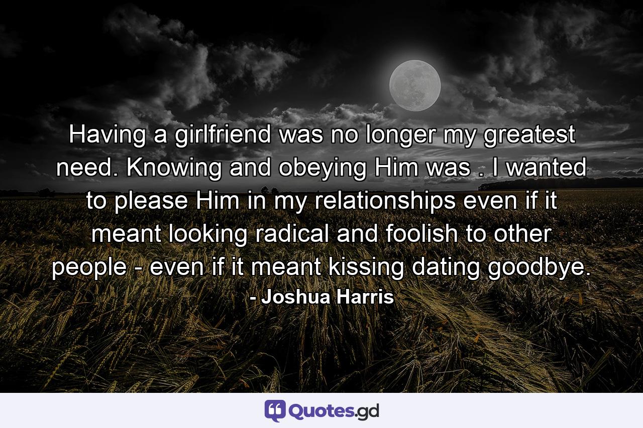 Having a girlfriend was no longer my greatest need. Knowing and obeying Him was . I wanted to please Him in my relationships even if it meant looking radical and foolish to other people - even if it meant kissing dating goodbye. - Quote by Joshua Harris