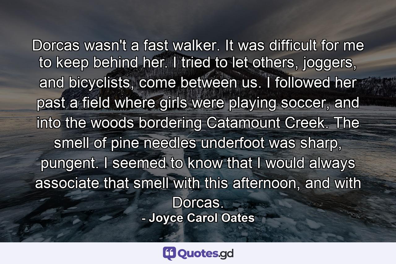 Dorcas wasn't a fast walker. It was difficult for me to keep behind her. I tried to let others, joggers, and bicyclists, come between us. I followed her past a field where girls were playing soccer, and into the woods bordering Catamount Creek. The smell of pine needles underfoot was sharp, pungent. I seemed to know that I would always associate that smell with this afternoon, and with Dorcas. - Quote by Joyce Carol Oates