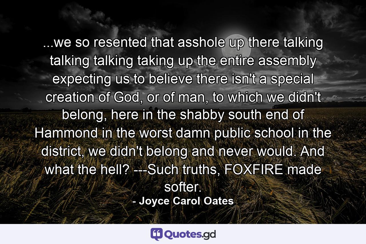 ...we so resented that asshole up there talking talking talking taking up the entire assembly expecting us to believe there isn't a special creation of God, or of man, to which we didn't belong, here in the shabby south end of Hammond in the worst damn public school in the district, we didn't belong and never would. And what the hell? ---Such truths, FOXFIRE made softer. - Quote by Joyce Carol Oates