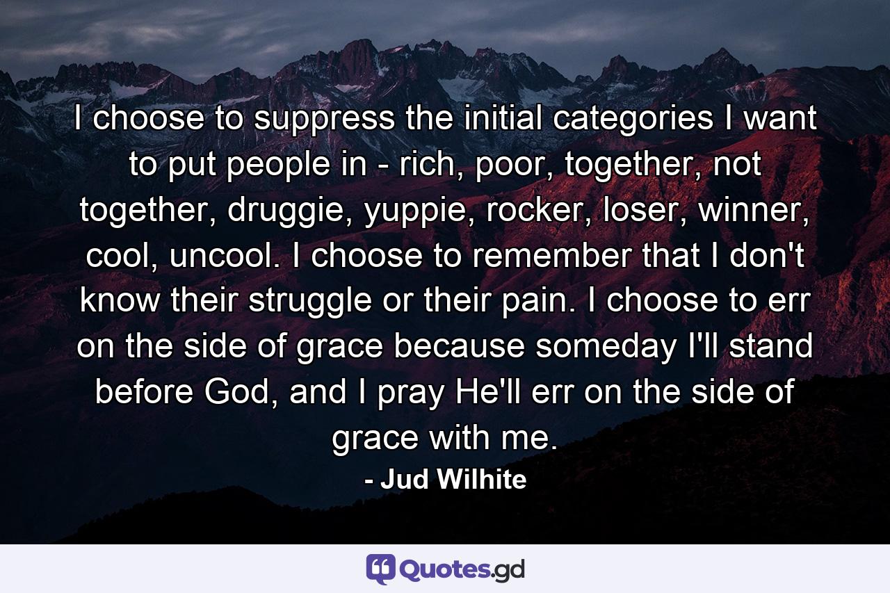 I choose to suppress the initial categories I want to put people in - rich, poor, together, not together, druggie, yuppie, rocker, loser, winner, cool, uncool. I choose to remember that I don't know their struggle or their pain. I choose to err on the side of grace because someday I'll stand before God, and I pray He'll err on the side of grace with me. - Quote by Jud Wilhite