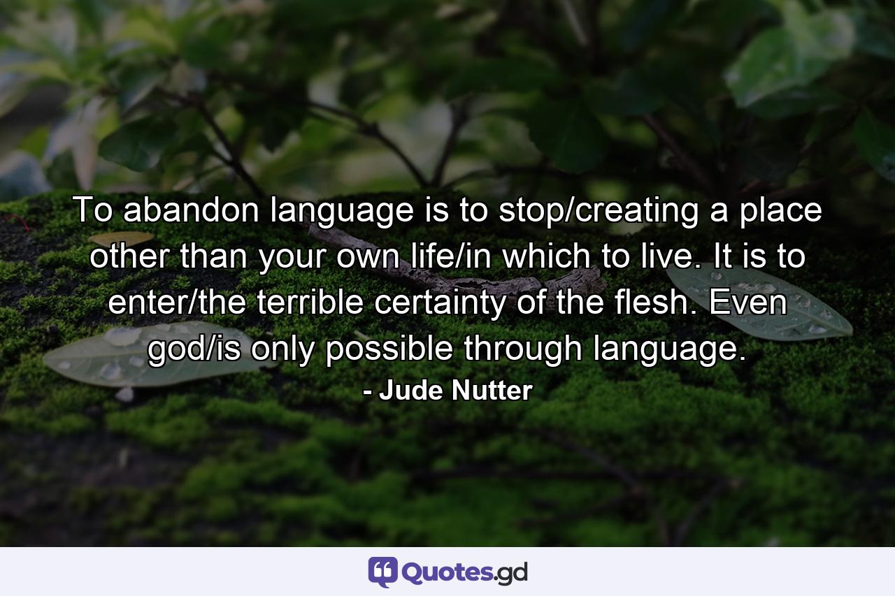 To abandon language is to stop/creating a place other than your own life/in which to live. It is to enter/the terrible certainty of the flesh. Even god/is only possible through language. - Quote by Jude Nutter