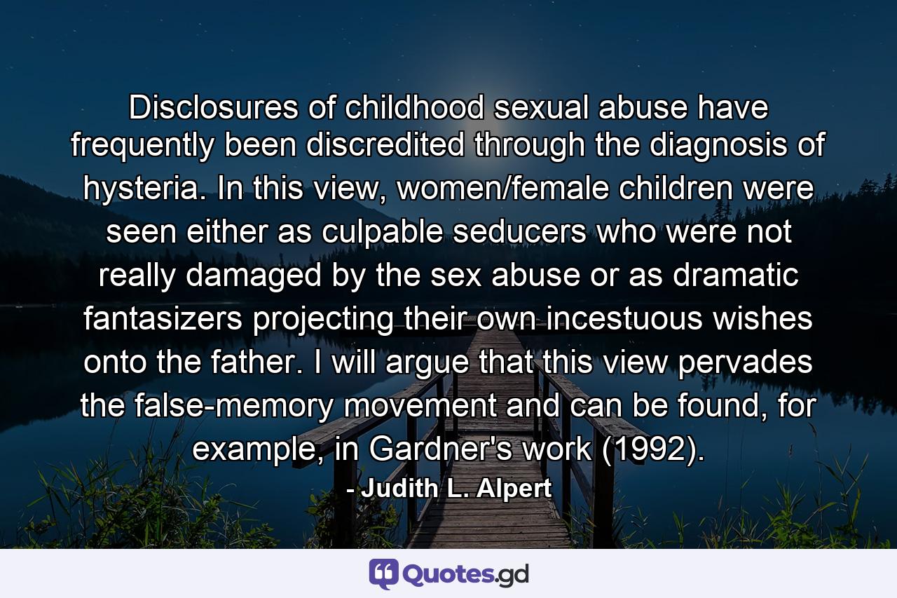 Disclosures of childhood sexual abuse have frequently been discredited through the diagnosis of hysteria. In this view, women/female children were seen either as culpable seducers who were not really damaged by the sex abuse or as dramatic fantasizers projecting their own incestuous wishes onto the father. I will argue that this view pervades the false-memory movement and can be found, for example, in Gardner's work (1992). - Quote by Judith L. Alpert