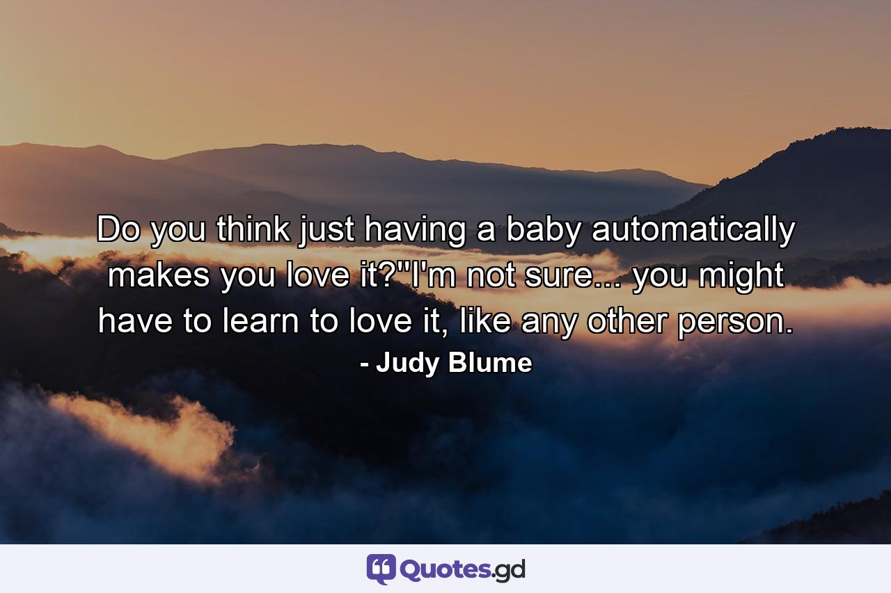 Do you think just having a baby automatically makes you love it?''I'm not sure... you might have to learn to love it, like any other person. - Quote by Judy Blume