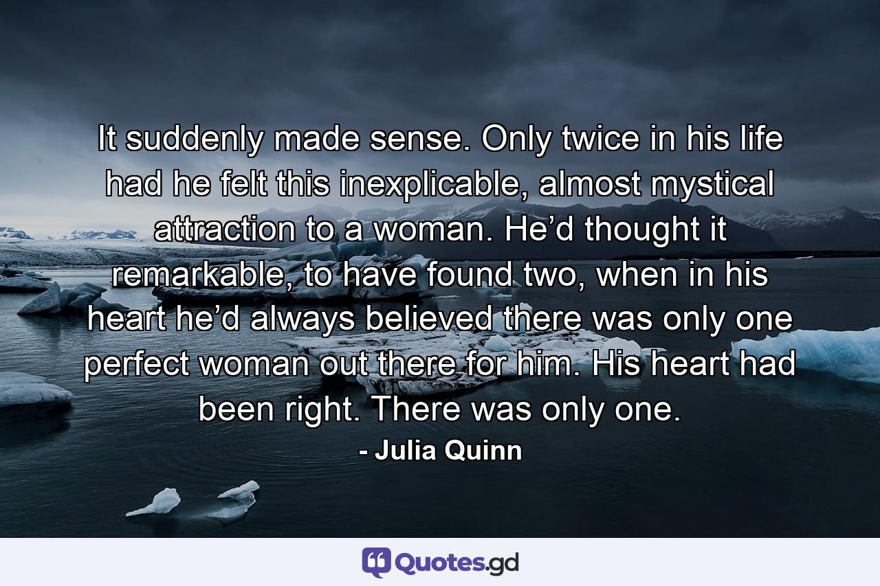 It suddenly made sense. Only twice in his life had he felt this inexplicable, almost mystical attraction to a woman. He’d thought it remarkable, to have found two, when in his heart he’d always believed there was only one perfect woman out there for him. His heart had been right. There was only one. - Quote by Julia Quinn