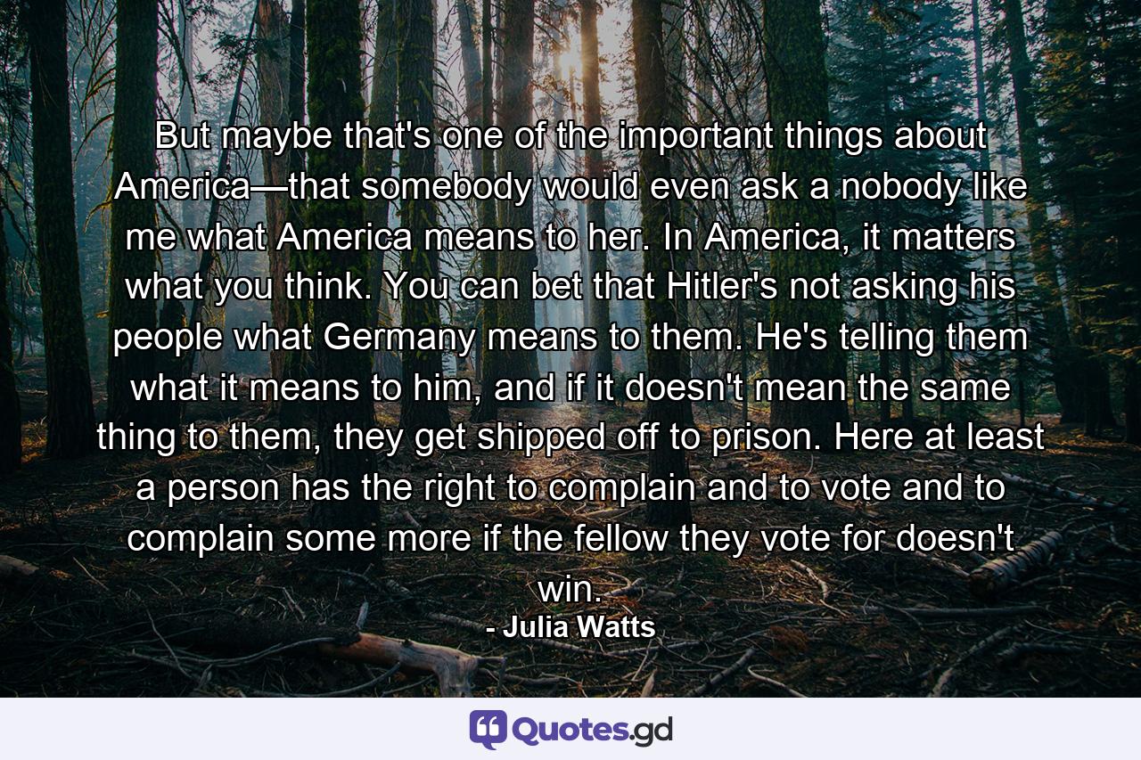 But maybe that's one of the important things about America—that somebody would even ask a nobody like me what America means to her. In America, it matters what you think. You can bet that Hitler's not asking his people what Germany means to them. He's telling them what it means to him, and if it doesn't mean the same thing to them, they get shipped off to prison. Here at least a person has the right to complain and to vote and to complain some more if the fellow they vote for doesn't win. - Quote by Julia Watts