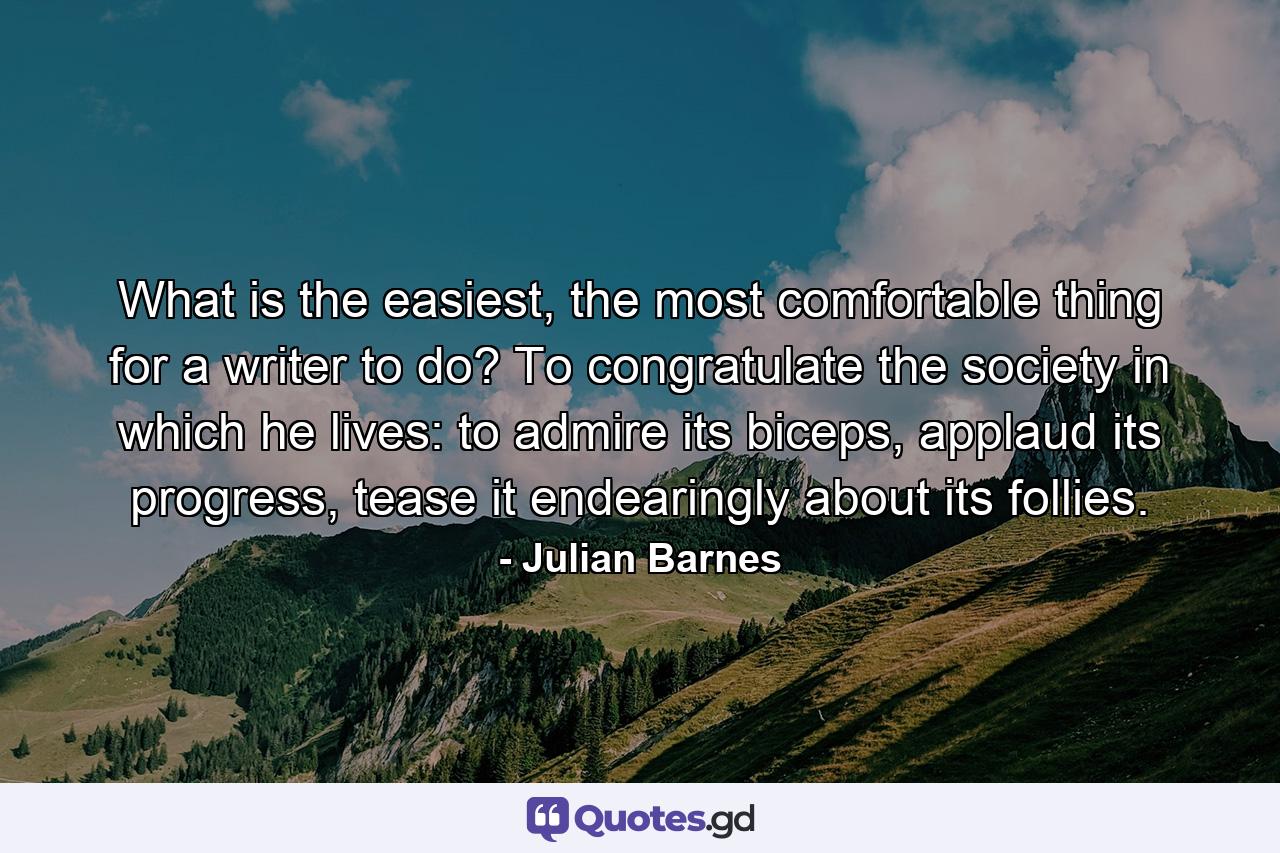 What is the easiest, the most comfortable thing for a writer to do? To congratulate the society in which he lives: to admire its biceps, applaud its progress, tease it endearingly about its follies. - Quote by Julian Barnes