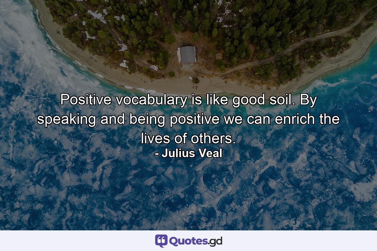 Positive vocabulary is like good soil. By speaking and being positive we can enrich the lives of others. - Quote by Julius Veal