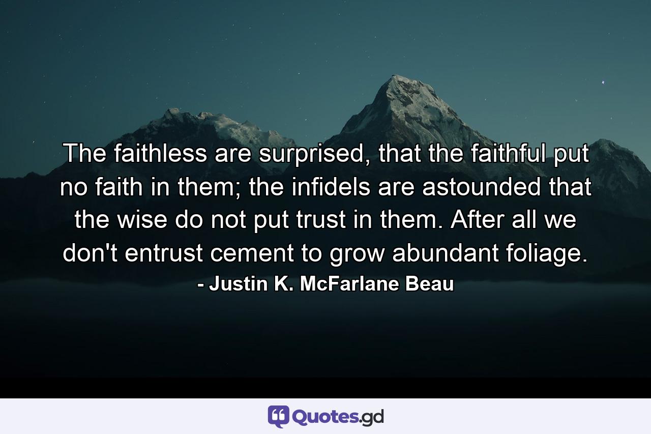 The faithless are surprised, that the faithful put no faith in them; the infidels are astounded that the wise do not put trust in them. After all we don't entrust cement to grow abundant foliage. - Quote by Justin K. McFarlane Beau
