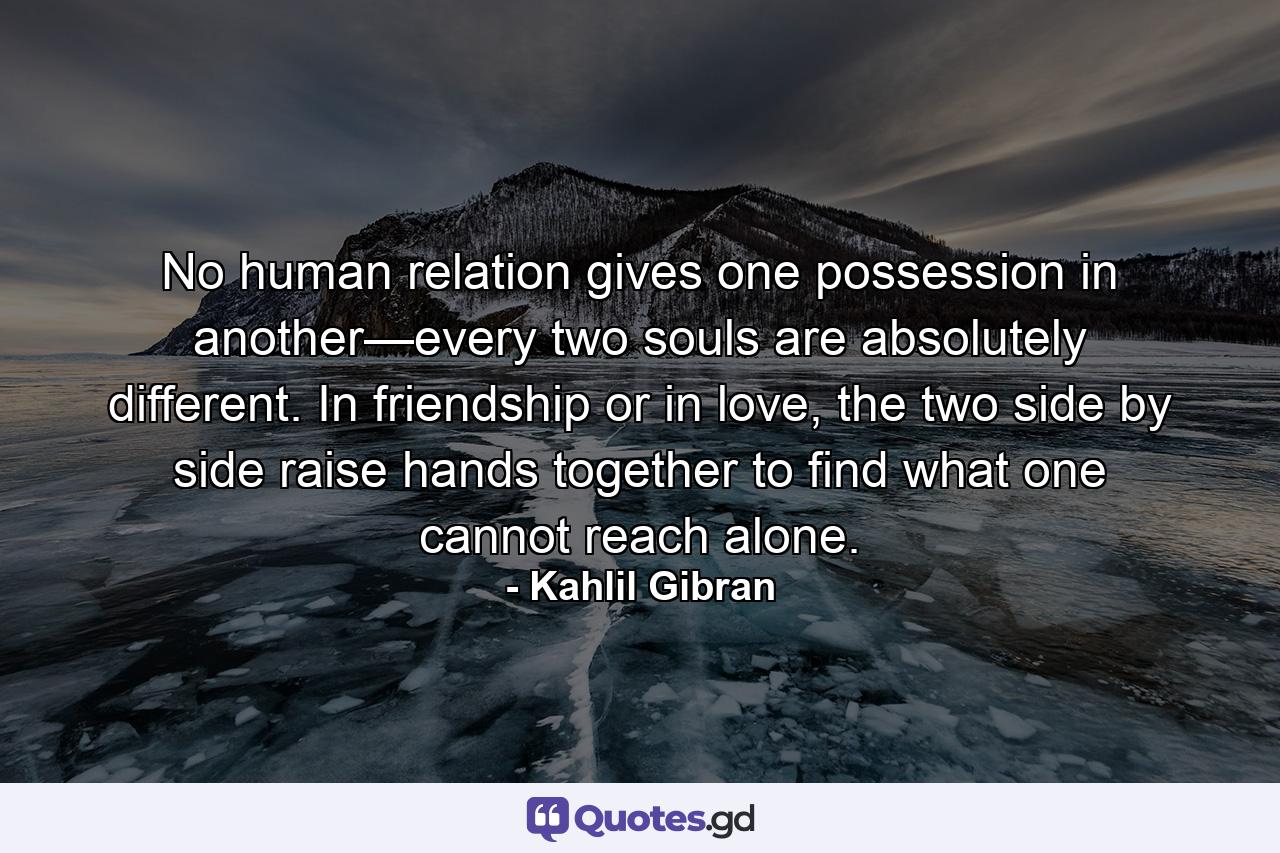 No human relation gives one possession in another—every two souls are absolutely different. In friendship or in love, the two side by side raise hands together to find what one cannot reach alone. - Quote by Kahlil Gibran