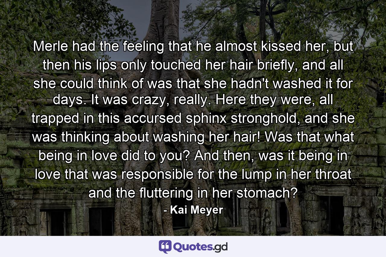 Merle had the feeling that he almost kissed her, but then his lips only touched her hair briefly, and all she could think of was that she hadn't washed it for days. It was crazy, really. Here they were, all trapped in this accursed sphinx stronghold, and she was thinking about washing her hair! Was that what being in love did to you? And then, was it being in love that was responsible for the lump in her throat and the fluttering in her stomach? - Quote by Kai Meyer