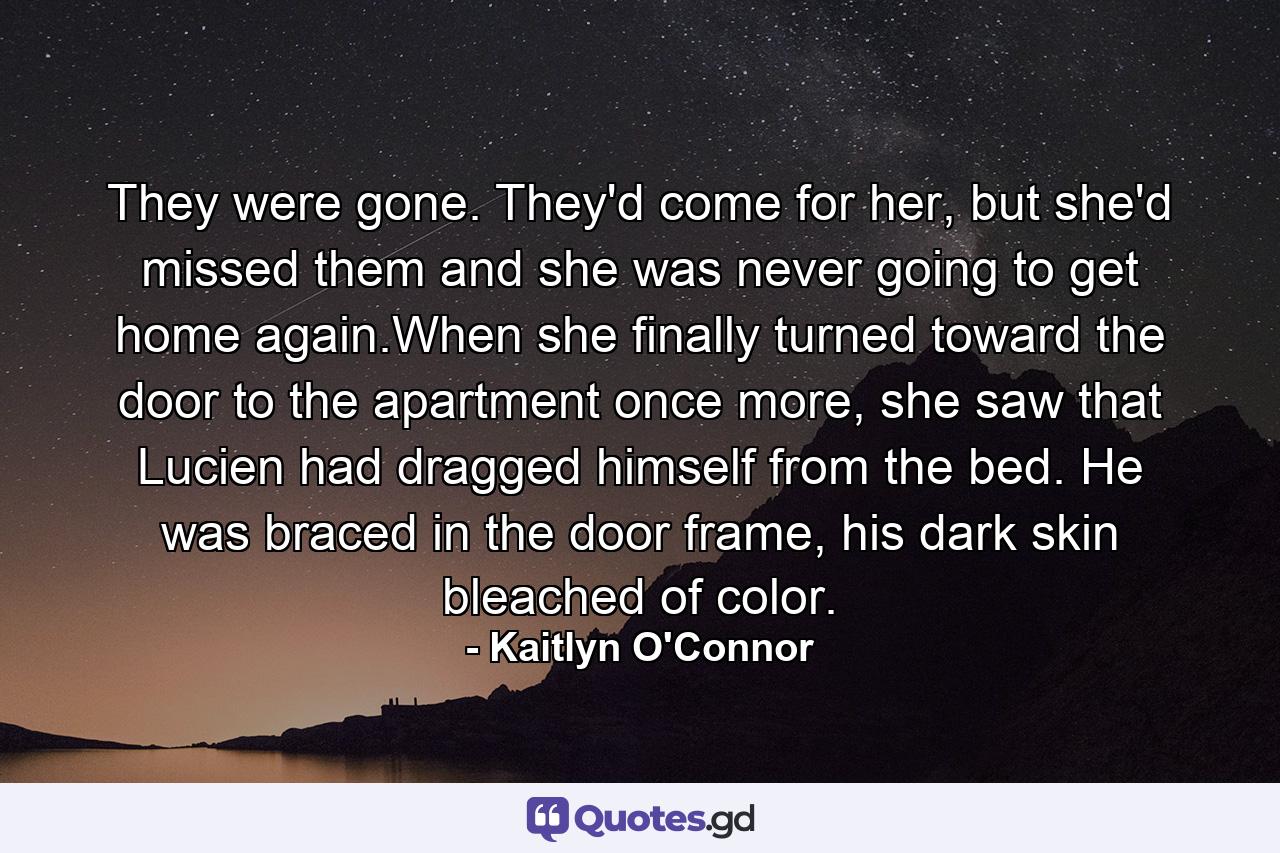 They were gone. They'd come for her, but she'd missed them and she was never going to get home again.When she finally turned toward the door to the apartment once more, she saw that Lucien had dragged himself from the bed. He was braced in the door frame, his dark skin bleached of color. - Quote by Kaitlyn O'Connor