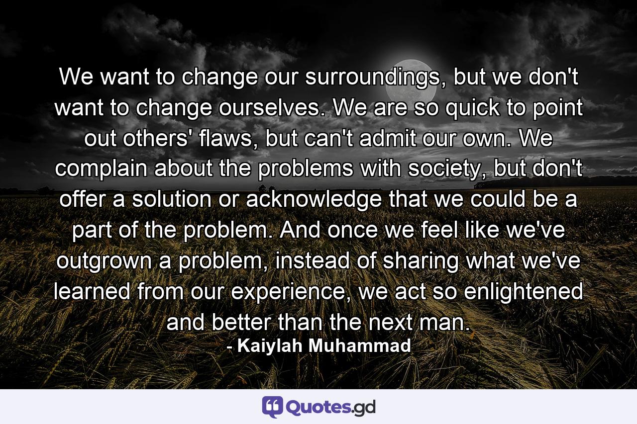 We want to change our surroundings, but we don't want to change ourselves. We are so quick to point out others' flaws, but can't admit our own. We complain about the problems with society, but don't offer a solution or acknowledge that we could be a part of the problem. And once we feel like we've outgrown a problem, instead of sharing what we've learned from our experience, we act so enlightened and better than the next man. - Quote by Kaiylah Muhammad