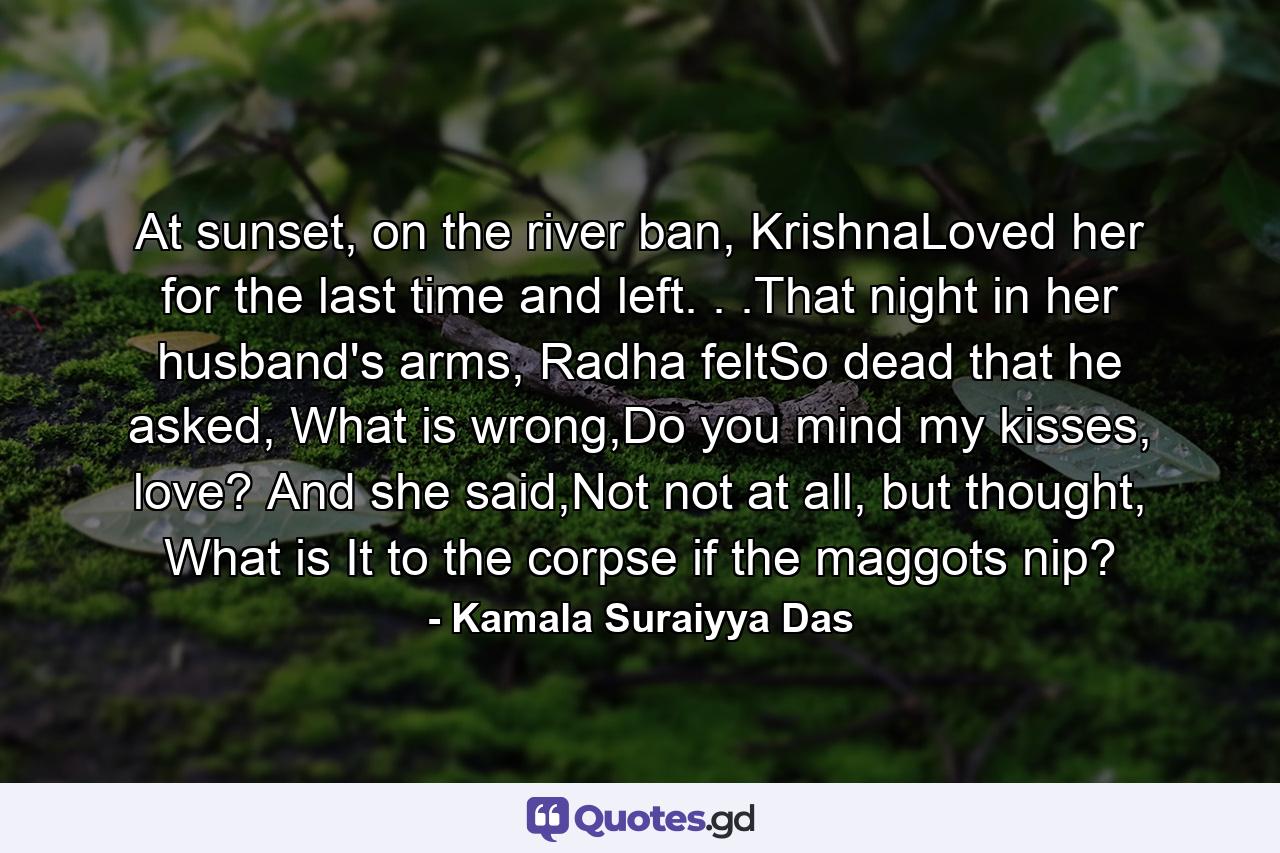 At sunset, on the river ban, KrishnaLoved her for the last time and left. . .That night in her husband's arms, Radha feltSo dead that he asked, What is wrong,Do you mind my kisses, love? And she said,Not not at all, but thought, What is It to the corpse if the maggots nip? - Quote by Kamala Suraiyya Das