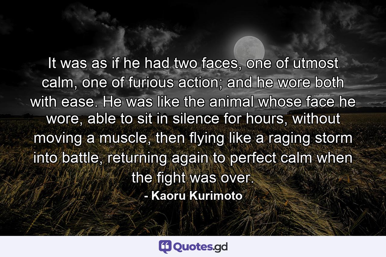 It was as if he had two faces, one of utmost calm, one of furious action; and he wore both with ease. He was like the animal whose face he wore, able to sit in silence for hours, without moving a muscle, then flying like a raging storm into battle, returning again to perfect calm when the fight was over. - Quote by Kaoru Kurimoto