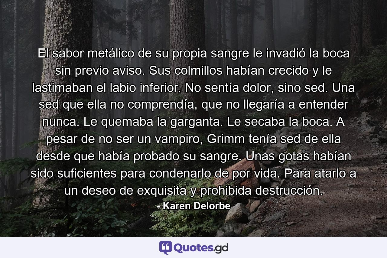 El sabor metálico de su propia sangre le invadió la boca sin previo aviso. Sus colmillos habían crecido y le lastimaban el labio inferior. No sentía dolor, sino sed. Una sed que ella no comprendía, que no llegaría a entender nunca. Le quemaba la garganta. Le secaba la boca. A pesar de no ser un vampiro, Grimm tenía sed de ella desde que había probado su sangre. Unas gotas habían sido suficientes para condenarlo de por vida. Para atarlo a un deseo de exquisita y prohibida destrucción. - Quote by Karen Delorbe