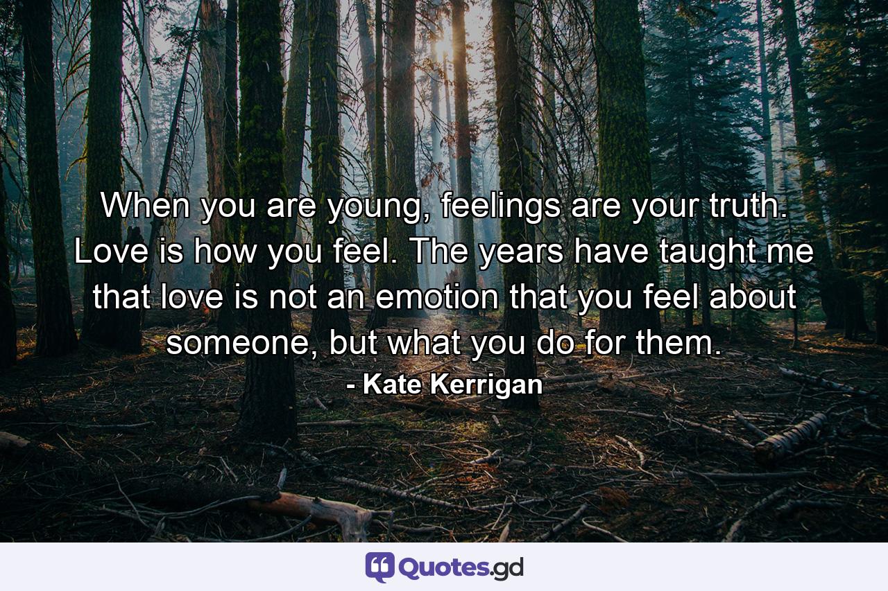 When you are young, feelings are your truth. Love is how you feel. The years have taught me that love is not an emotion that you feel about someone, but what you do for them. - Quote by Kate Kerrigan