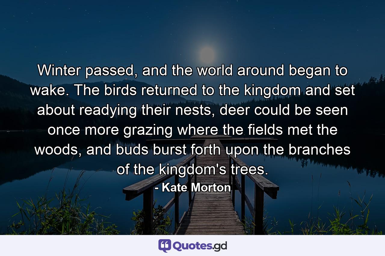 Winter passed, and the world around began to wake. The birds returned to the kingdom and set about readying their nests, deer could be seen once more grazing where the fields met the woods, and buds burst forth upon the branches of the kingdom's trees. - Quote by Kate Morton