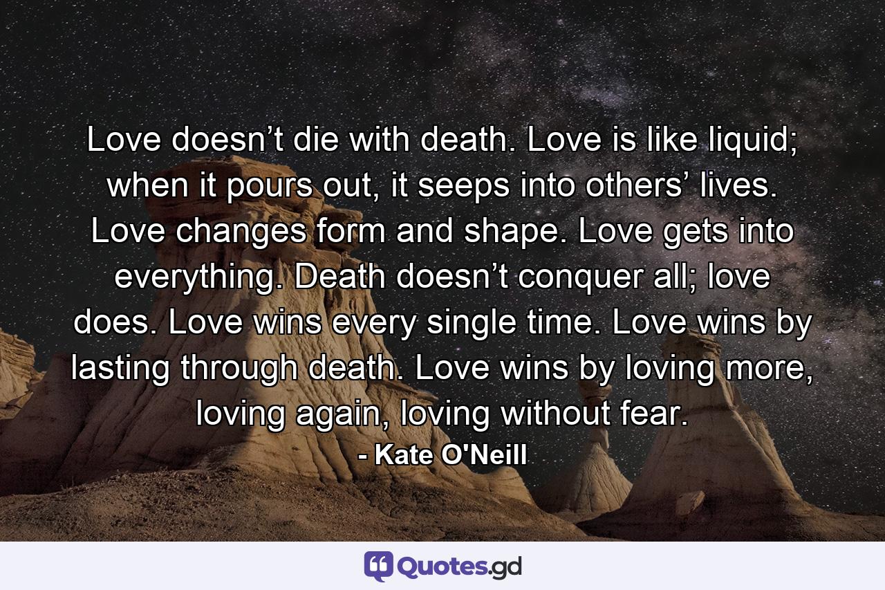 Love doesn’t die with death. Love is like liquid; when it pours out, it seeps into others’ lives. Love changes form and shape. Love gets into everything. Death doesn’t conquer all; love does. Love wins every single time. Love wins by lasting through death. Love wins by loving more, loving again, loving without fear. - Quote by Kate O'Neill