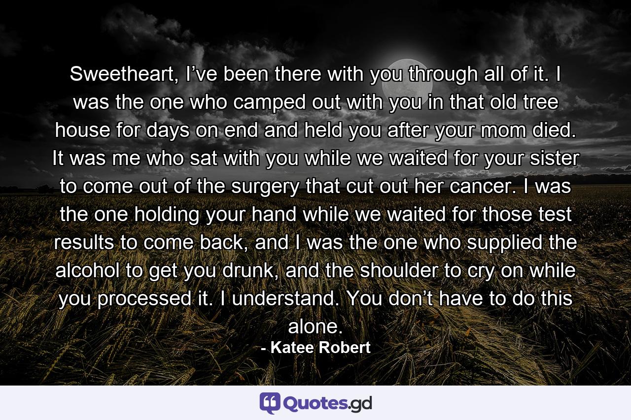 Sweetheart, I’ve been there with you through all of it. I was the one who camped out with you in that old tree house for days on end and held you after your mom died. It was me who sat with you while we waited for your sister to come out of the surgery that cut out her cancer. I was the one holding your hand while we waited for those test results to come back, and I was the one who supplied the alcohol to get you drunk, and the shoulder to cry on while you processed it. I understand. You don’t have to do this alone. - Quote by Katee Robert