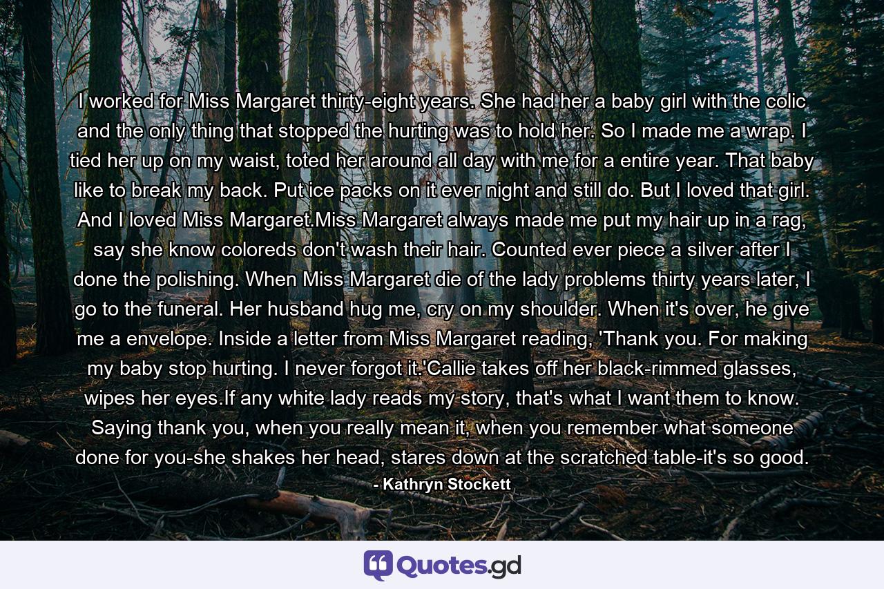 I worked for Miss Margaret thirty-eight years. She had her a baby girl with the colic and the only thing that stopped the hurting was to hold her. So I made me a wrap. I tied her up on my waist, toted her around all day with me for a entire year. That baby like to break my back. Put ice packs on it ever night and still do. But I loved that girl. And I loved Miss Margaret.Miss Margaret always made me put my hair up in a rag, say she know coloreds don't wash their hair. Counted ever piece a silver after I done the polishing. When Miss Margaret die of the lady problems thirty years later, I go to the funeral. Her husband hug me, cry on my shoulder. When it's over, he give me a envelope. Inside a letter from Miss Margaret reading, 'Thank you. For making my baby stop hurting. I never forgot it.'Callie takes off her black-rimmed glasses, wipes her eyes.If any white lady reads my story, that's what I want them to know. Saying thank you, when you really mean it, when you remember what someone done for you-she shakes her head, stares down at the scratched table-it's so good. - Quote by Kathryn Stockett