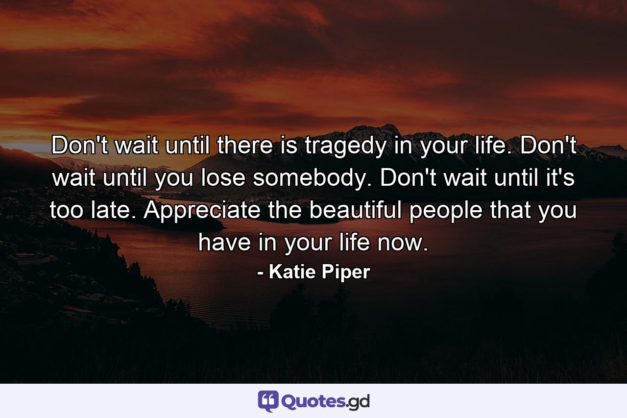 Don't wait until there is tragedy in your life. Don't wait until you lose somebody. Don't wait until it's too late. Appreciate the beautiful people that you have in your life now. - Quote by Katie Piper