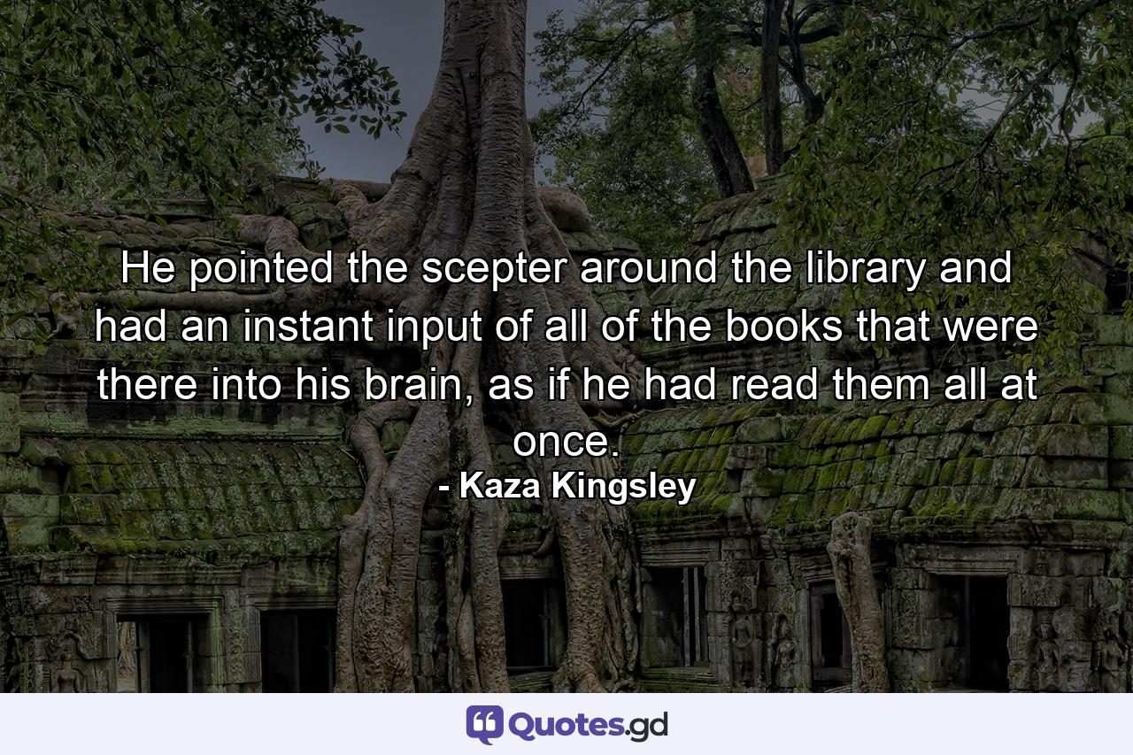 He pointed the scepter around the library and had an instant input of all of the books that were there into his brain, as if he had read them all at once. - Quote by Kaza Kingsley