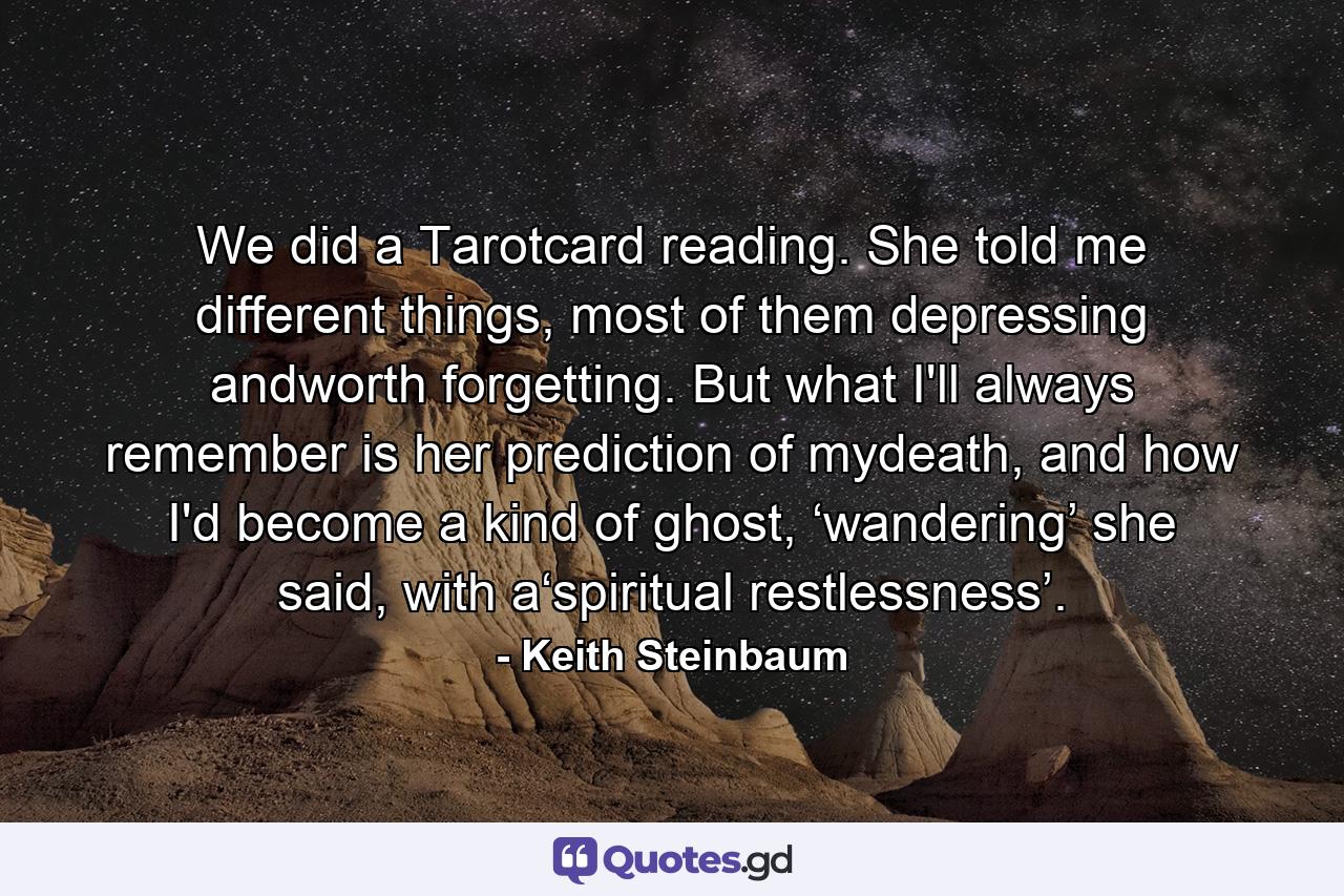 We did a Tarotcard reading. She told me different things, most of them depressing andworth forgetting. But what I'll always remember is her prediction of mydeath, and how I'd become a kind of ghost, ‘wandering’ she said, with a‘spiritual restlessness’. - Quote by Keith Steinbaum