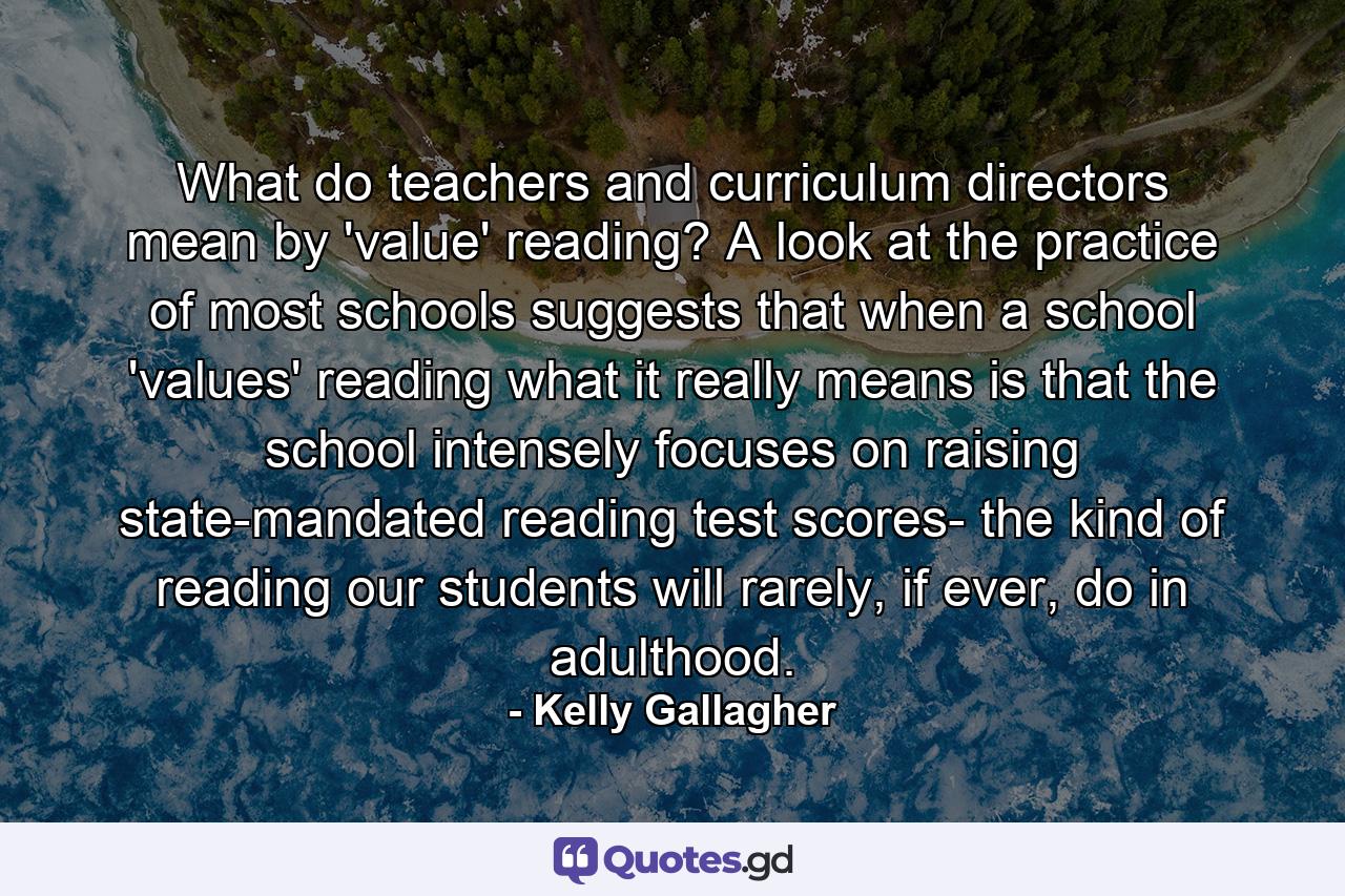 What do teachers and curriculum directors mean by 'value' reading? A look at the practice of most schools suggests that when a school 'values' reading what it really means is that the school intensely focuses on raising state-mandated reading test scores- the kind of reading our students will rarely, if ever, do in adulthood. - Quote by Kelly Gallagher