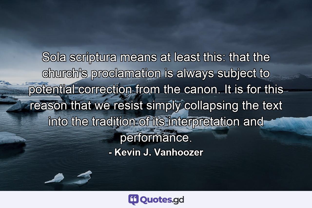 Sola scriptura means at least this: that the church's proclamation is always subject to potential correction from the canon. It is for this reason that we resist simply collapsing the text into the tradition of its interpretation and performance. - Quote by Kevin J. Vanhoozer