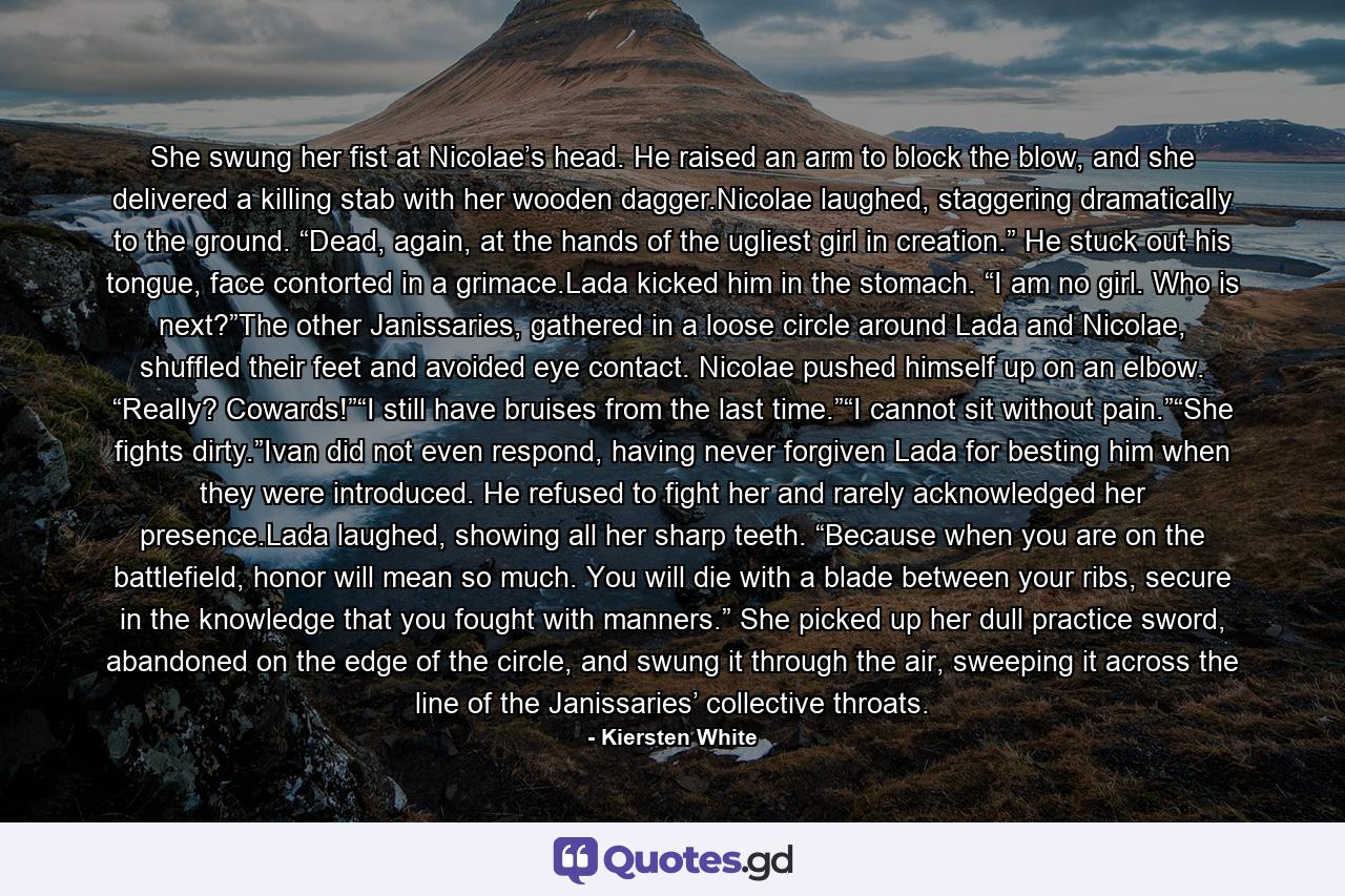 She swung her fist at Nicolae’s head. He raised an arm to block the blow, and she delivered a killing stab with her wooden dagger.Nicolae laughed, staggering dramatically to the ground. “Dead, again, at the hands of the ugliest girl in creation.” He stuck out his tongue, face contorted in a grimace.Lada kicked him in the stomach. “I am no girl. Who is next?”The other Janissaries, gathered in a loose circle around Lada and Nicolae, shuffled their feet and avoided eye contact. Nicolae pushed himself up on an elbow. “Really? Cowards!”“I still have bruises from the last time.”“I cannot sit without pain.”“She fights dirty.”Ivan did not even respond, having never forgiven Lada for besting him when they were introduced. He refused to fight her and rarely acknowledged her presence.Lada laughed, showing all her sharp teeth. “Because when you are on the battlefield, honor will mean so much. You will die with a blade between your ribs, secure in the knowledge that you fought with manners.” She picked up her dull practice sword, abandoned on the edge of the circle, and swung it through the air, sweeping it across the line of the Janissaries’ collective throats. - Quote by Kiersten White