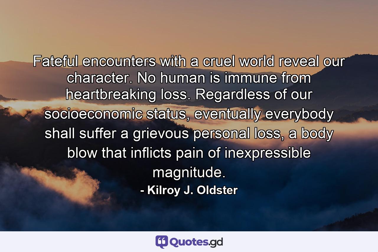 Fateful encounters with a cruel world reveal our character. No human is immune from heartbreaking loss. Regardless of our socioeconomic status, eventually everybody shall suffer a grievous personal loss, a body blow that inflicts pain of inexpressible magnitude. - Quote by Kilroy J. Oldster